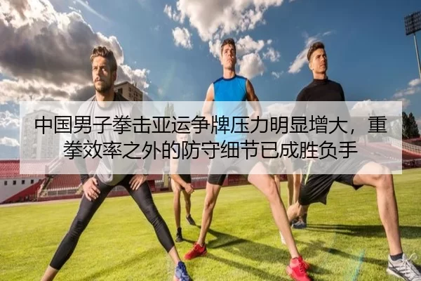 中国男子拳击亚运争牌压力明显增大，重拳效率之外的防守细节已成胜负手